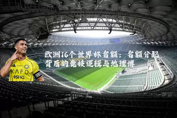 欧洲16个世界杯名额：名额分配背后的竞技逻辑与地理博弈