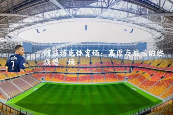 阿兹特克体育场:高原与战术的终极博弈场