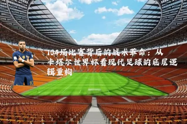 104场比赛背后的战术革命:从卡塔尔世界杯看现代足球的底层逻辑重构