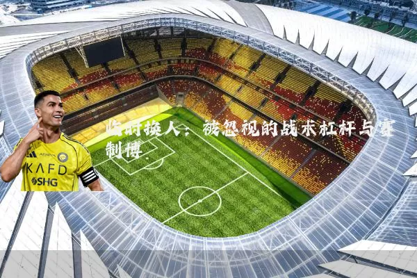 临时换人:被忽视的战术杠杆与赛制博弈